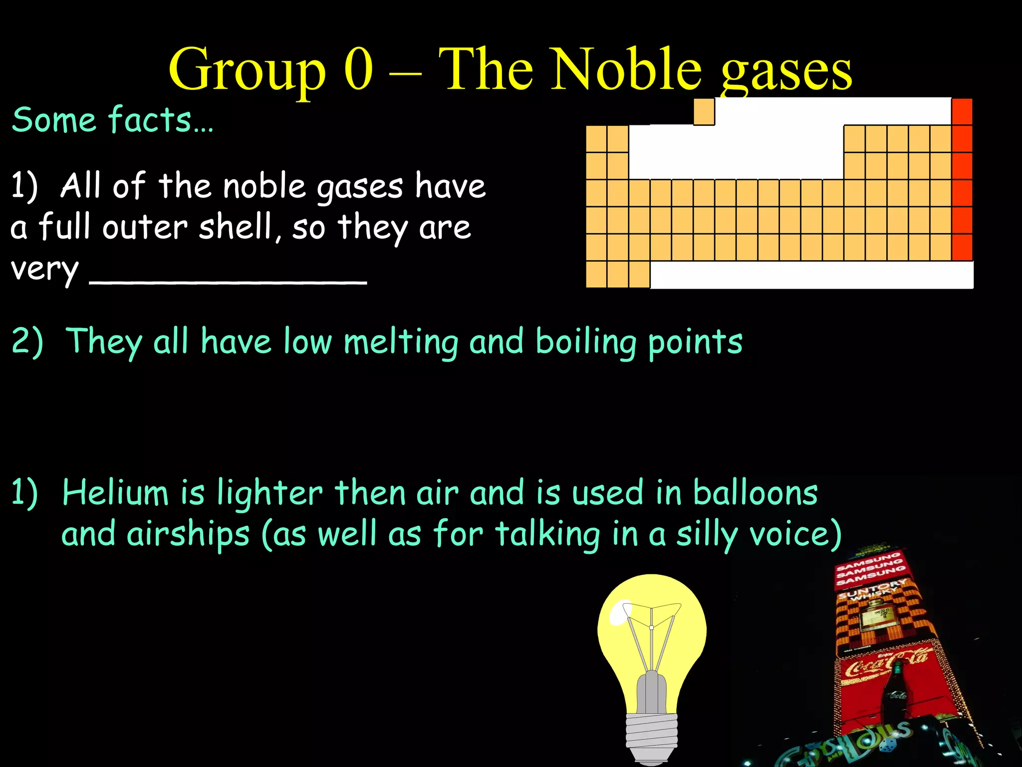 Group 0 – The Noble gases Some facts… 1)  All of the noble gases have a full outer shell, so they are very _____________ 2)  They all have low melting and boiling points 3)  They exist as single atoms rather then diatomic molecules Helium is lighter then air and is used in balloons and airships (as well as for talking in a silly voice) Argon is used in light bulbs (because it is so unreactive) and argon , krypton and neon are used in fancy lights 