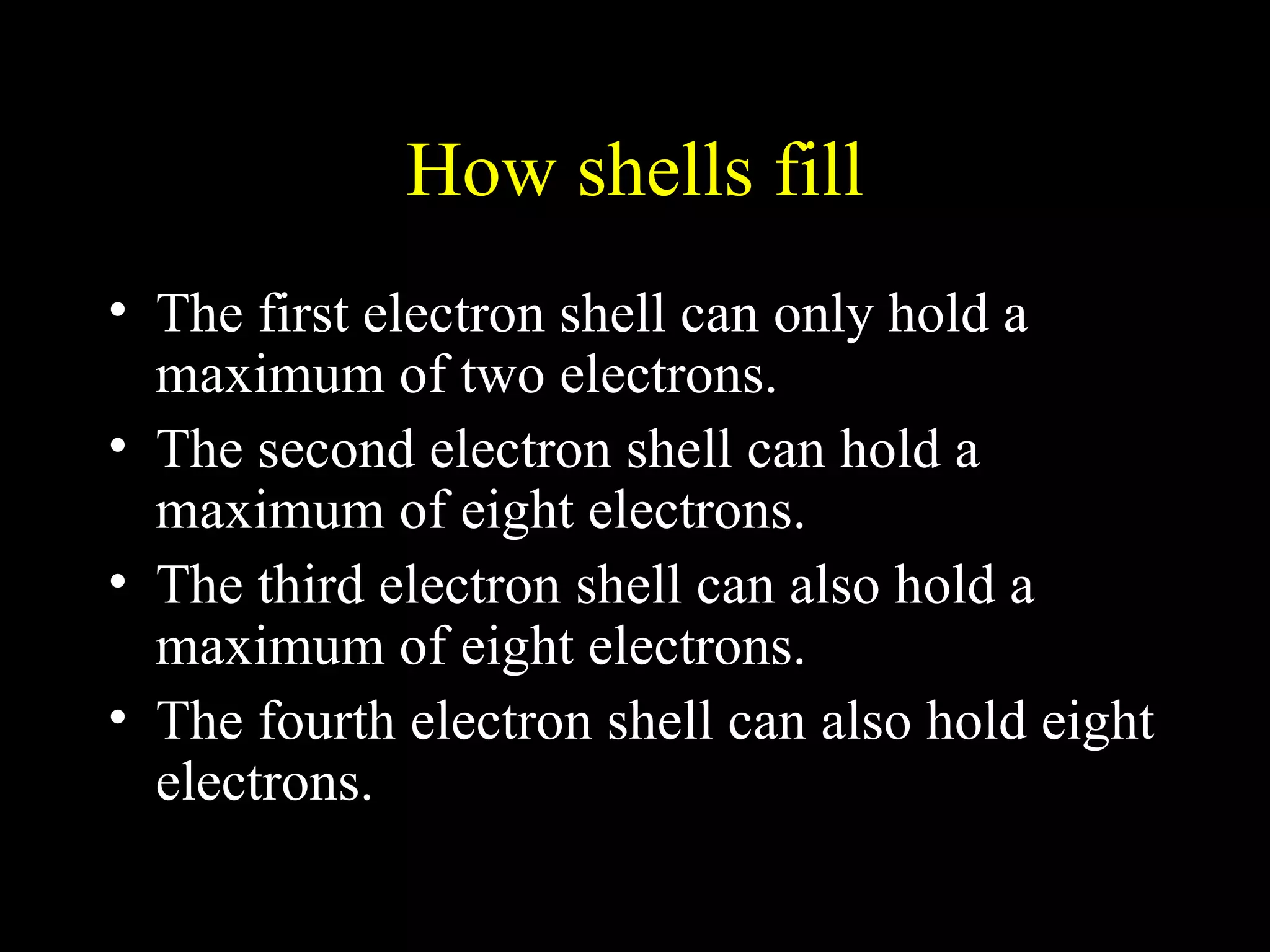 How shells fill The first electron shell can only hold a maximum of two electrons. The second electron shell can hold a maximum of eight electrons. The third electron shell can also hold a maximum of eight electrons. The fourth electron shell can also hold eight electrons. 