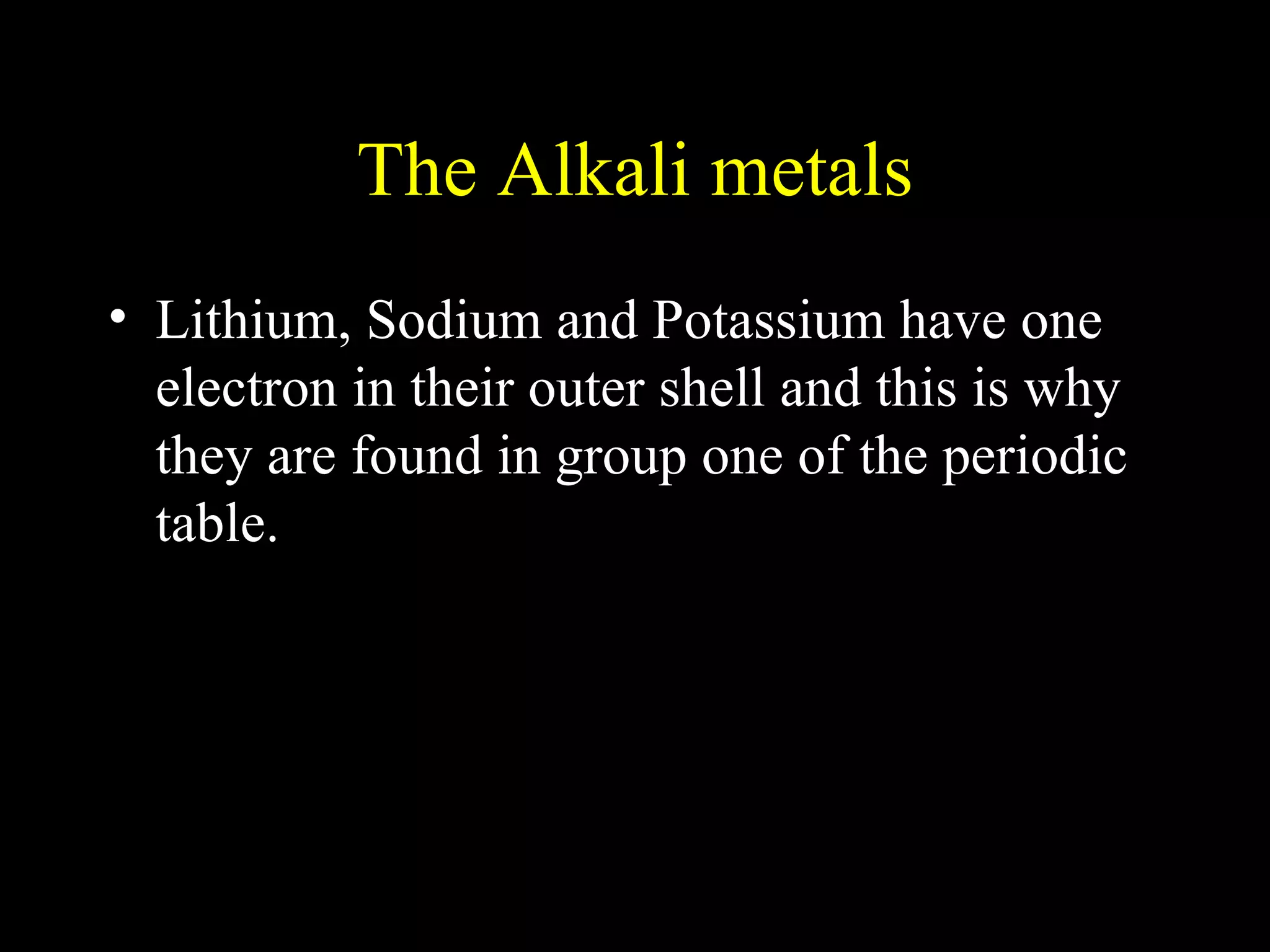 The Alkali metals Lithium, Sodium and Potassium have one electron in their outer shell and this is why they are found in group one of the periodic table. 