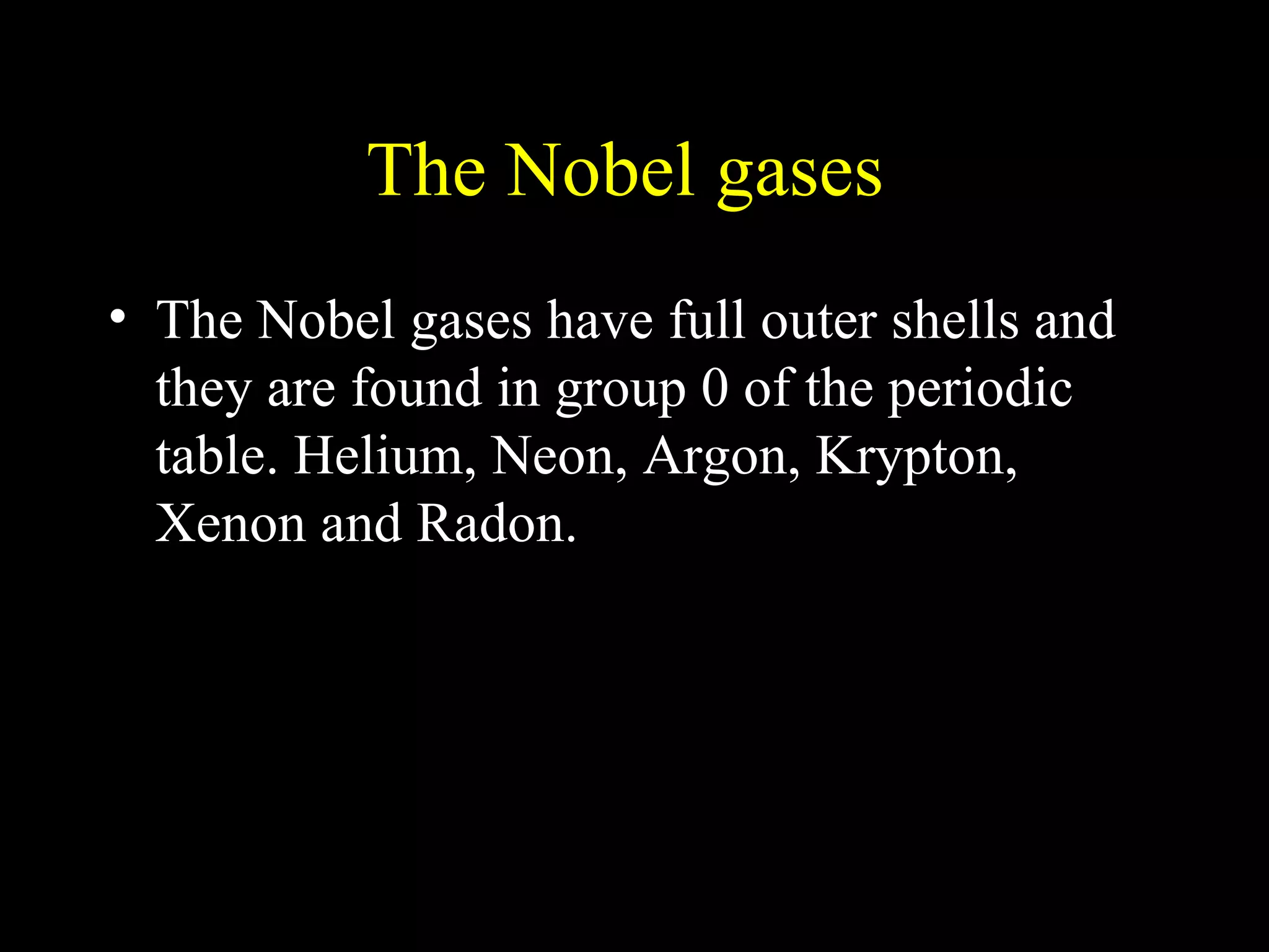 The Nobel gases  The Nobel gases have full outer shells and they are found in group 0 of the periodic table. Helium, Neon, Argon, Krypton, Xenon and Radon. 