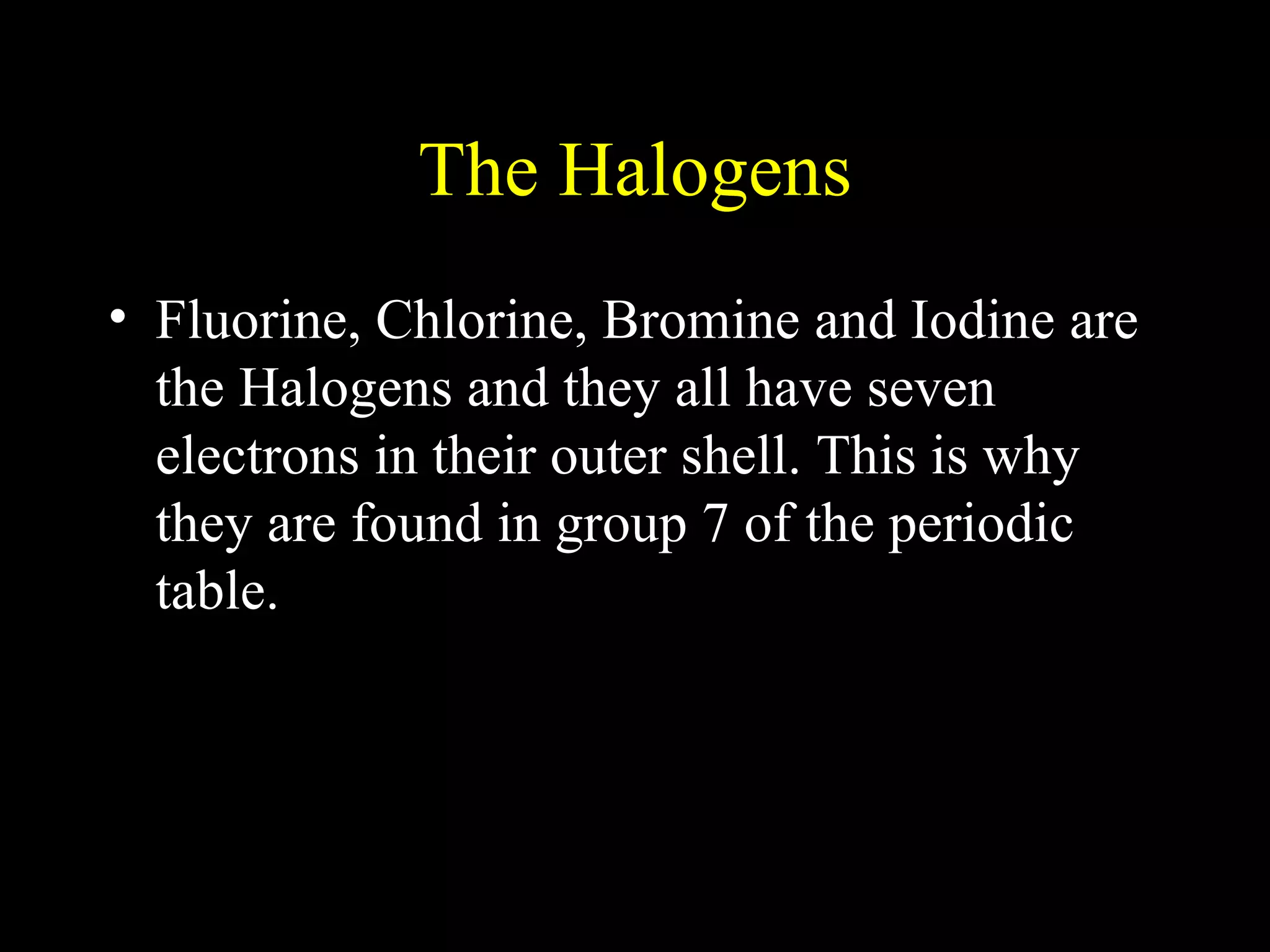 The Halogens Fluorine, Chlorine, Bromine and Iodine are the Halogens and they all have seven electrons in their outer shell. This is why they are found in group 7 of the periodic table. 