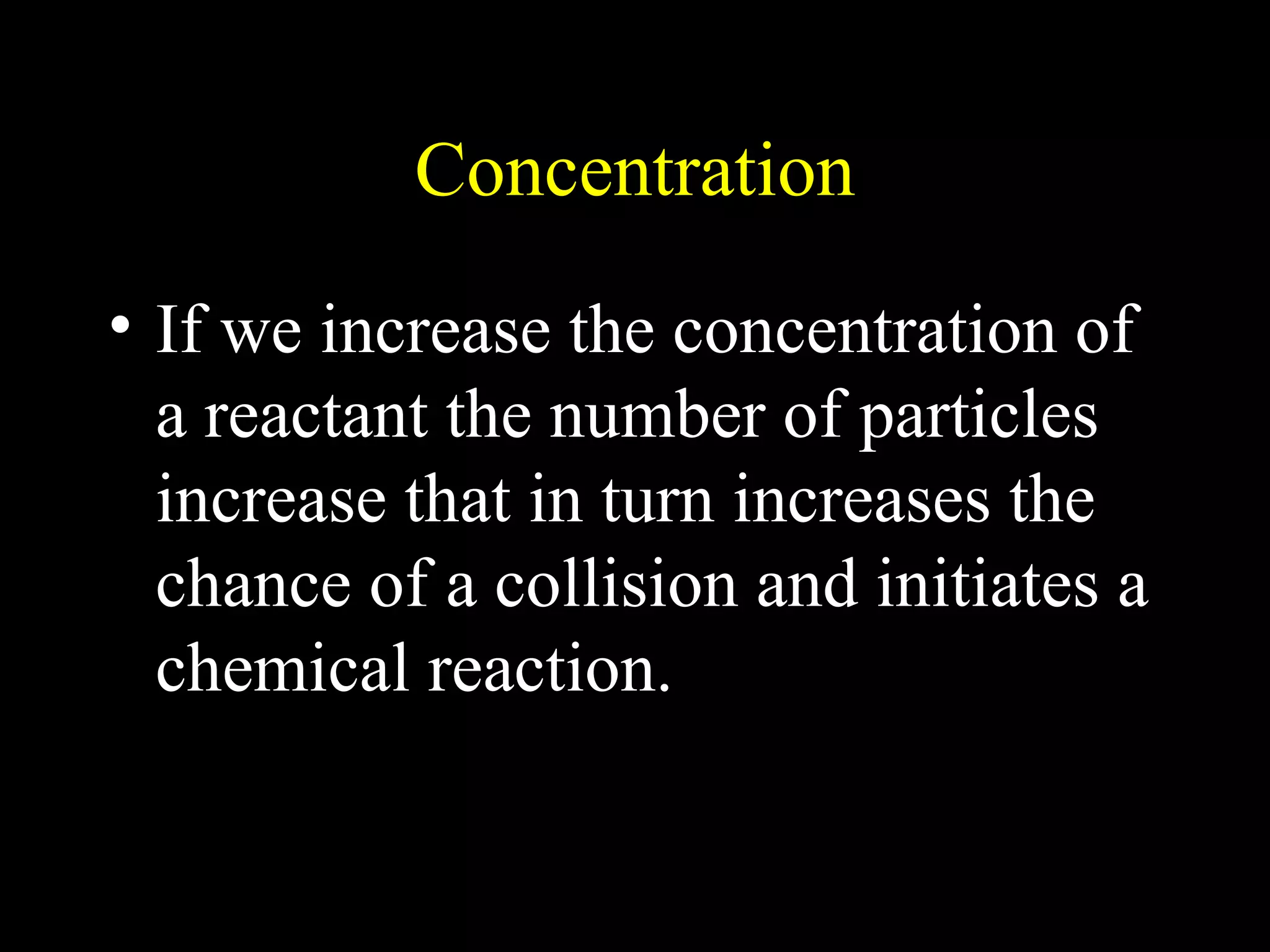 Concentration If we increase the concentration of a reactant the number of particles increase that in turn increases the chance of a collision and initiates a chemical reaction. 