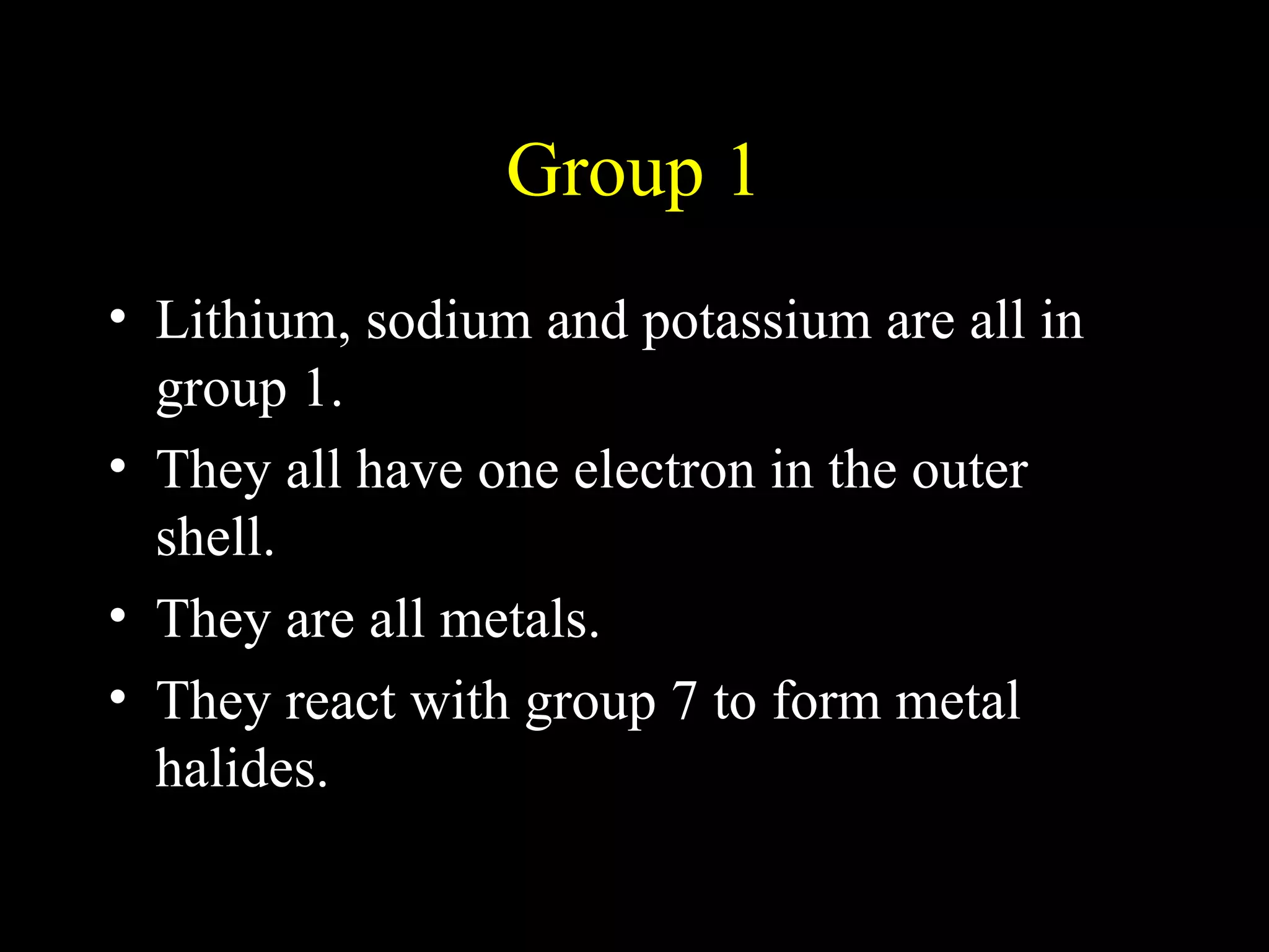 Group 1 Lithium, sodium and potassium are all in group 1.  They all have one electron in the outer shell. They are all metals. They react with group 7 to form metal halides. 