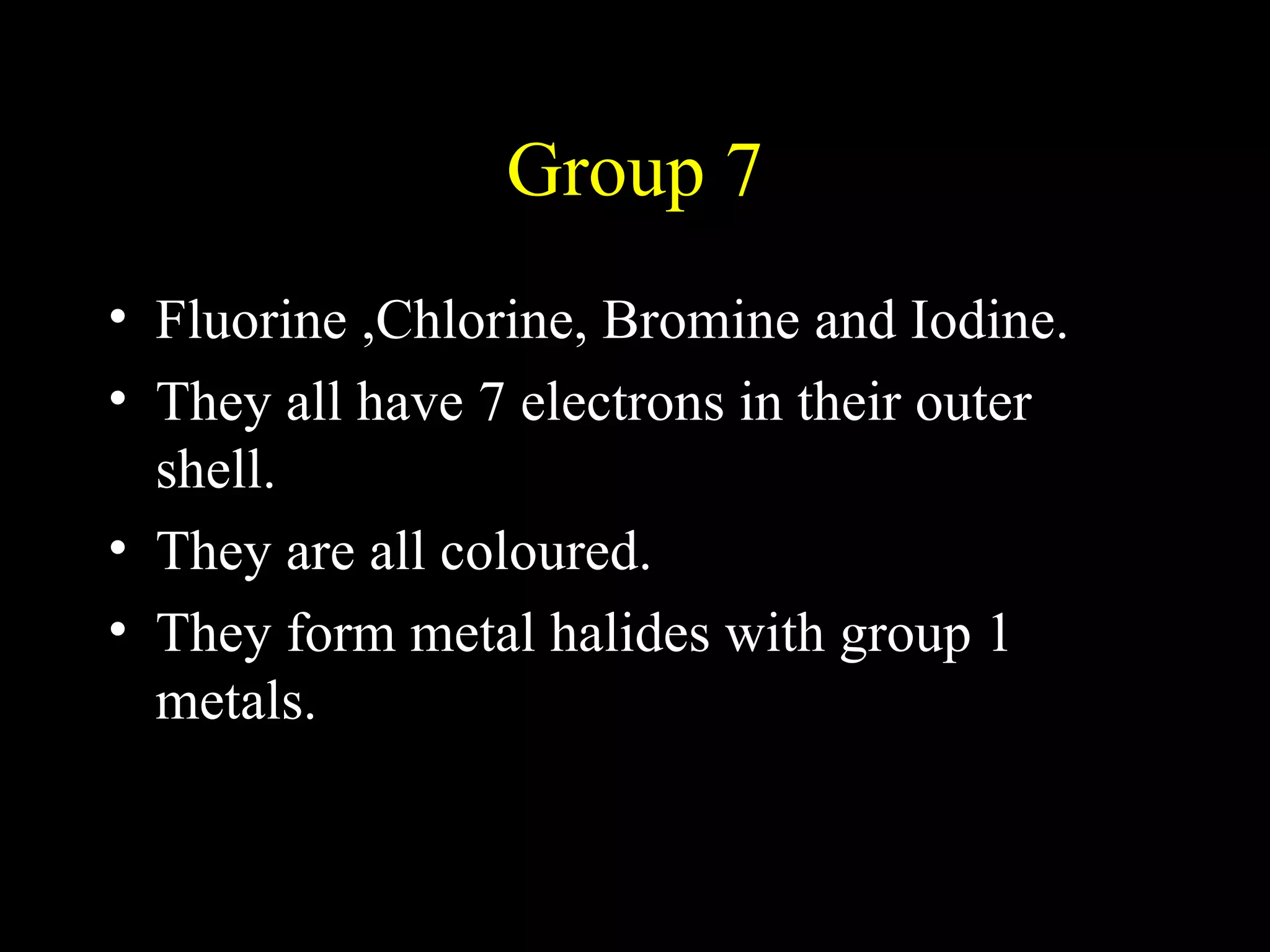 Group 7 Fluorine ,Chlorine, Bromine and Iodine. They all have 7 electrons in their outer shell. They are all coloured. They form metal halides with group 1 metals. 