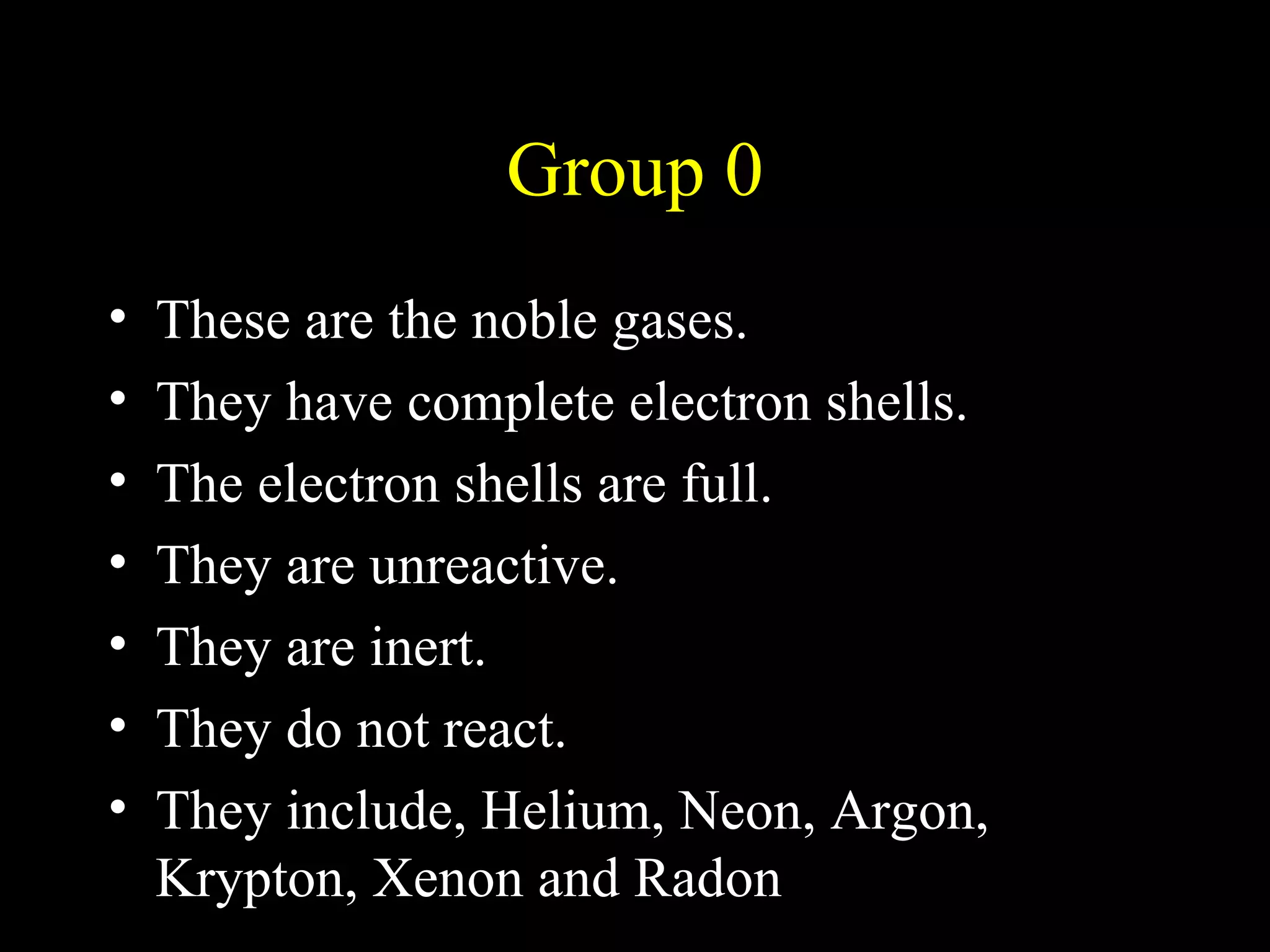 Group 0 These are the noble gases.  They have complete electron shells. The electron shells are full. They are unreactive. They are inert. They do not react. They include, Helium, Neon, Argon, Krypton, Xenon and Radon 
