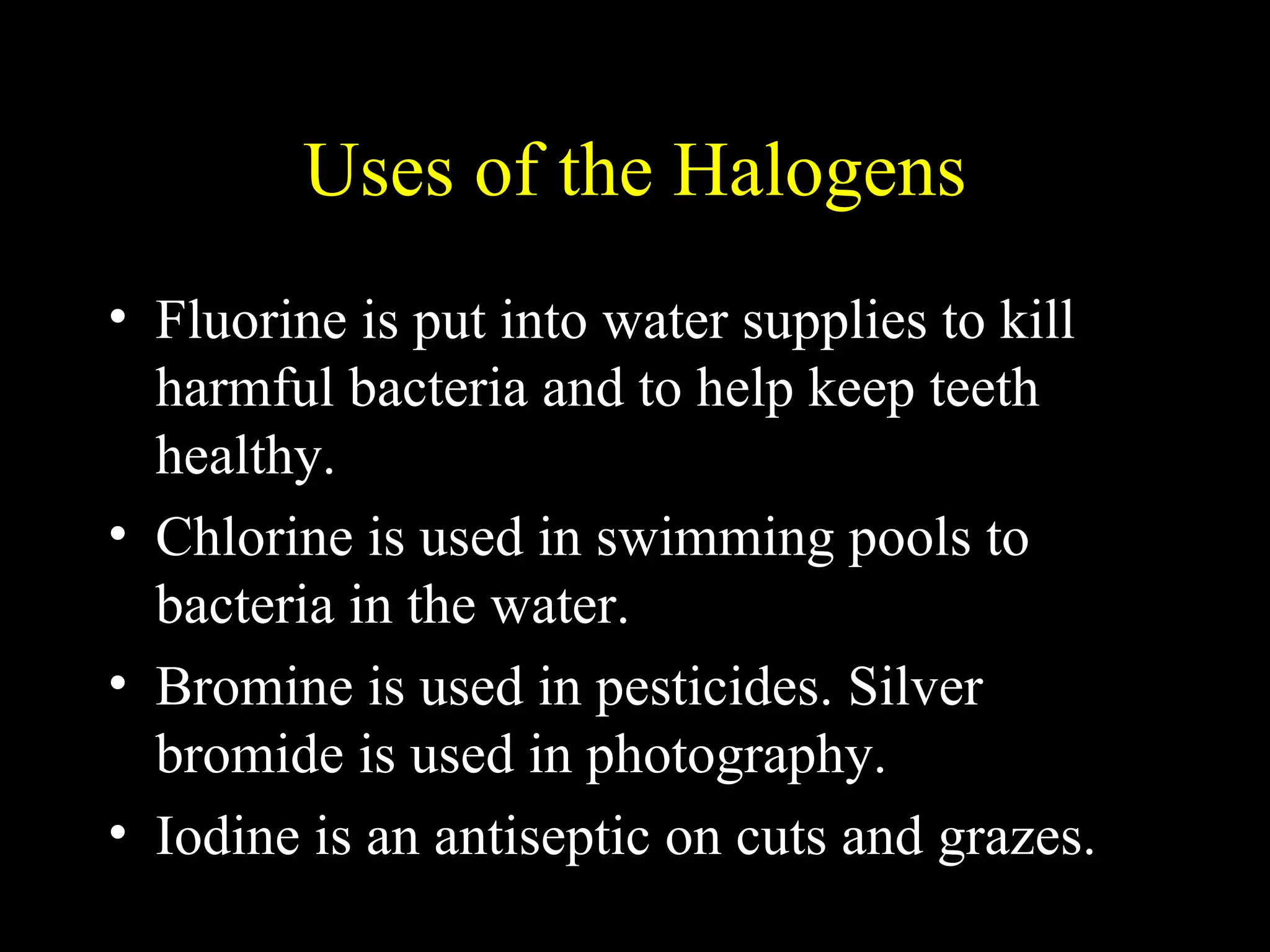 Uses of the Halogens Fluorine is put into water supplies to kill harmful bacteria and to help keep teeth healthy. Chlorine is used in swimming pools to bacteria in the water. Bromine is used in pesticides. Silver bromide is used in photography. Iodine is an antiseptic on cuts and grazes. 