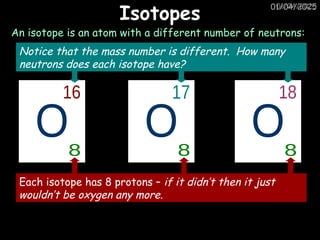 01/04/2025
01/04/2025
Isotopes
An isotope is an atom with a different number of neutrons:
Each isotope has 8 protons – if it didn’t then it just
wouldn’t be oxygen any more.
Notice that the mass number is different. How many
neutrons does each isotope have?
 