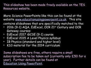 This slideshow has been made freely available on the TES
Resources website.
More Science PowerPoints like this can be found at the
website www.educationusingpowerpoint.co.uk. This site
contains slideshows that are specifically matched to the:
• 2016 (9-1) AQA, EdExcel, OCR 21st
Century and OCR
Gateway courses
• EdExcel 2017 iGCSE (9-1) course
• EdExcel 2015 A Level Physics syllabus
• IB Physics (standard and higher level)
• KS3 material for the 2014 curriculum
Some slideshows are free, others require a small
subscription fee to be taken out (currently only £50 for a
year). Further details can be found at
Education Using PowerPoint.
 