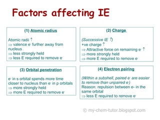 Factors affecting IE (4)  Electron pairing   (Within a subshell, paired e -  are easier to remove than unpaired e - ) Reason: repulsion between e- in the same orbital less E required to remove e - Atomic radius   Atomic radii     valence e -  further away from nucleus  less strongly held  less E required to remove e - (2)  Charge  (Successive IE   ) +ve charge     Attractive force on remaining e -    more strongly held  more E required to remove e - (3)  Orbital penetration   e -  in s orbital spends more time closer to nucleus than e -  in p orbitals  more strongly held more E required to remove e - © my-chem-tutor.blogspot.com 