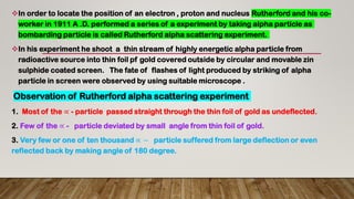 In order to locate the position of an electron , proton and nucleus Rutherford and his co-
worker in 1911 A .D. performed a series of a experiment by taking alpha particle as
bombarding particle is called Rutherford alpha scattering experiment.
In his experiment he shoot a thin stream of highly energetic alpha particle from
radioactive source into thin foil pf gold covered outside by circular and movable zin
sulphide coated screen. The fate of flashes of light produced by striking of alpha
particle in screen were observed by using suitable microscope .
Observation of Rutherford alpha scattering experiment
1. Most of the ∝ - particle passed straight through the thin foil of gold as undeflected.
2. Few of the ∝ - particle deviated by small angle from thin foil of gold.
3. Very few or one of ten thousand ∝ − particle suffered from large deflection or even
reflected back by making angle of 180 degree.
 