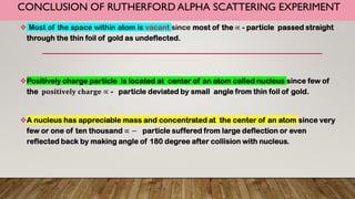 CONCLUSION OF RUTHERFORD ALPHA SCATTERING EXPERIMENT
 Most of the space within atom is vacant since most of the ∝ - particle passed straight
through the thin foil of gold as undeflected.
Positively charge particle is located at center of an atom called nucleus since few of
the 𝐩𝐨𝐬𝐢𝐭𝐢𝐯𝐞𝐥𝐲 𝐜𝐡𝐚𝐫𝐠𝐞 ∝ - particle deviated by small angle from thin foil of gold.
A nucleus has appreciable mass and concentrated at the center of an atom since very
few or one of ten thousand ∝ − particle suffered from large deflection or even
reflected back by making angle of 180 degree after collision with nucleus.
 