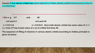 Case(ii) if two atomic orbital has same value of n + l then, atomic orbital having lowest value of
n is filed first.
For e .g. 3 P and 4S
n=3 and l=1 n=4 and l=0
n + l=3+1=4 n + l=4+0=4 .Here both atomic orbital has same value of n + l
i.e. 4 but 3 P has lowest value of n so it is filled first than 4S.
The sequence of filling of electron in various atomic orbital according to Aufbau principle is
given as below.
 