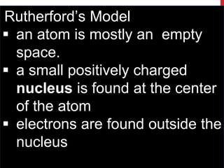 Rutherford’s Model
 an atom is mostly an empty
space.
 a small positively charged
nucleus is found at the center
of the atom
 electrons are found outside the
nucleus
 
