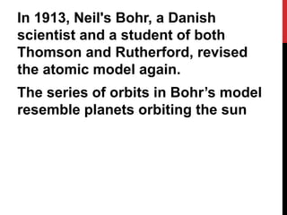 In 1913, Neil's Bohr, a Danish
scientist and a student of both
Thomson and Rutherford, revised
the atomic model again.
The series of orbits in Bohr’s model
resemble planets orbiting the sun
 