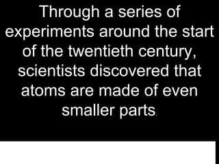 Through a series of
experiments around the start
of the twentieth century,
scientists discovered that
atoms are made of even
smaller parts.
 