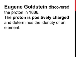 Eugene Goldstein discovered
the proton in 1886.
The proton is positively charged
and determines the identity of an
element.
 