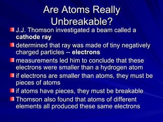 Are Atoms Really Unbreakable? J.J. Thomson investigated a beam called a  cathode ray determined that ray was made of tiny negatively charged particles --  electrons measurements led him to conclude that these electrons were smaller than a hydrogen atom if electrons are smaller than atoms, they must be pieces of atoms if atoms have pieces, they must be breakable Thomson also found that atoms of different elements all produced these same electrons 