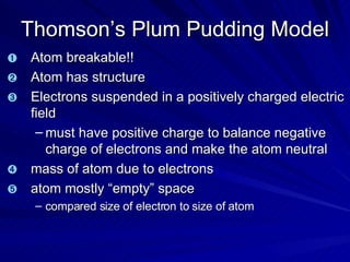 Thomson’s Plum Pudding Model Atom breakable!! Atom has structure Electrons suspended in a positively charged electric field must have positive charge to balance negative charge of electrons and make the atom neutral mass of atom due to electrons atom mostly “empty” space compared size of electron to size of atom 