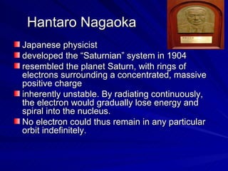 Hantaro Nagaoka Japanese physicist developed the “Saturnian” system in 1904  resembled the planet Saturn, with rings of electrons surrounding a concentrated, massive positive charge  inherently unstable. By radiating continuously, the electron would gradually lose energy and spiral into the nucleus.  No electron could thus remain in any particular orbit indefinitely. 