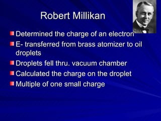 Robert Millikan Determined the charge of an electron E- transferred from brass atomizer to oil droplets  Droplets fell thru. vacuum chamber Calculated the charge on the droplet Multiple of one small charge 