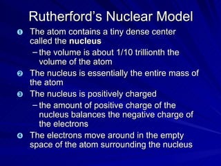 Rutherford’s Nuclear Model The atom contains a tiny dense center called the  nucleus the volume is about 1/10 trillionth the volume of the atom The nucleus is essentially the entire mass of the atom The nucleus is positively charged  the amount of positive charge of the nucleus balances the negative charge of the electrons The electrons move around in the empty space of the atom surrounding the nucleus  