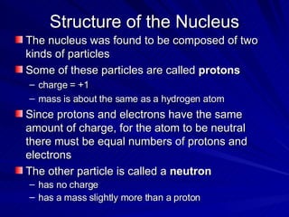 Structure of the Nucleus The nucleus was found to be composed of two kinds of particles Some of these particles are called  protons charge = +1 mass is about the same as a hydrogen atom Since protons and electrons have the same amount of charge, for the atom to be neutral there must be equal numbers of protons and electrons The other particle is called a  neutron has no charge has a mass slightly more than a proton 