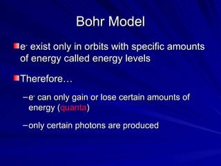 Bohr Model e -  exist only in orbits with specific amounts of energy called energy levels Therefore… e -  can only gain or lose certain amounts of energy ( quanta ) only certain photons are produced 