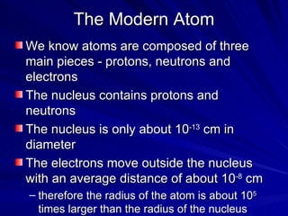 The Modern Atom We know atoms are composed of three main pieces - protons, neutrons and electrons The nucleus contains protons and neutrons The nucleus is only about 10 -13  cm in diameter The electrons move outside the nucleus with an average distance of about 10 -8  cm therefore the radius of the atom is about 10 5  times larger than the radius of the nucleus 