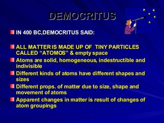 DEMOCRITUS IN 400 BC,DEMOCRITUS SAID: ALL MATTER IS MADE UP OF  TINY PARTICLES CALLED “ATOMOS” & empty space Atoms are solid, homogeneous, indestructible and indivisible Different kinds of atoms have different shapes and sizes Different props. of matter due to size, shape and movement of atoms Apparent changes in matter is result of changes of atom groupings 