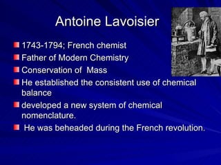 Antoine Lavoisier 1743-1794; French chemist Father of Modern Chemistry Conservation of  Mass He established the consistent use of chemical balance developed a new system of chemical nomenclature. He was beheaded during the French revolution.  