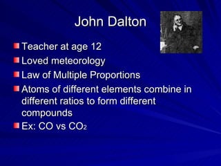 John Dalton Teacher at age 12 Loved meteorology Law of Multiple Proportions Atoms of different elements combine in different ratios to form different compounds Ex: CO vs CO 2 