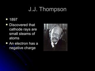 J.J. Thompson 1897 Discovered that cathode rays are small steams of atoms An electron has a negative charge 