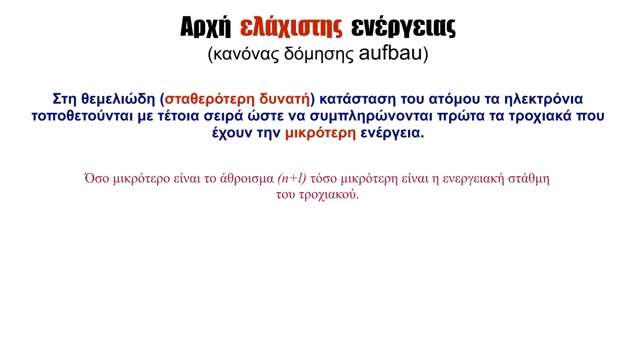 Αρχή ελάχιστης ενέργειας
(κανόνας δόµησης aufbau)
Στη θεµελιώδη (σταθερότερη δυνατή) κατάσταση του ατόµου τα ηλεκτρόνια
τοποθετούνται µε τέτοια σειρά ώστε να συµπληρώνονται πρώτα τα τροχιακά που
έχουν την µικρότερη ενέργεια.
Όσο µικρότερο είναι το άθροισµα (n+l) τόσο µικρότερη είναι η ενεργειακή στάθµη
του τροχιακού.
 