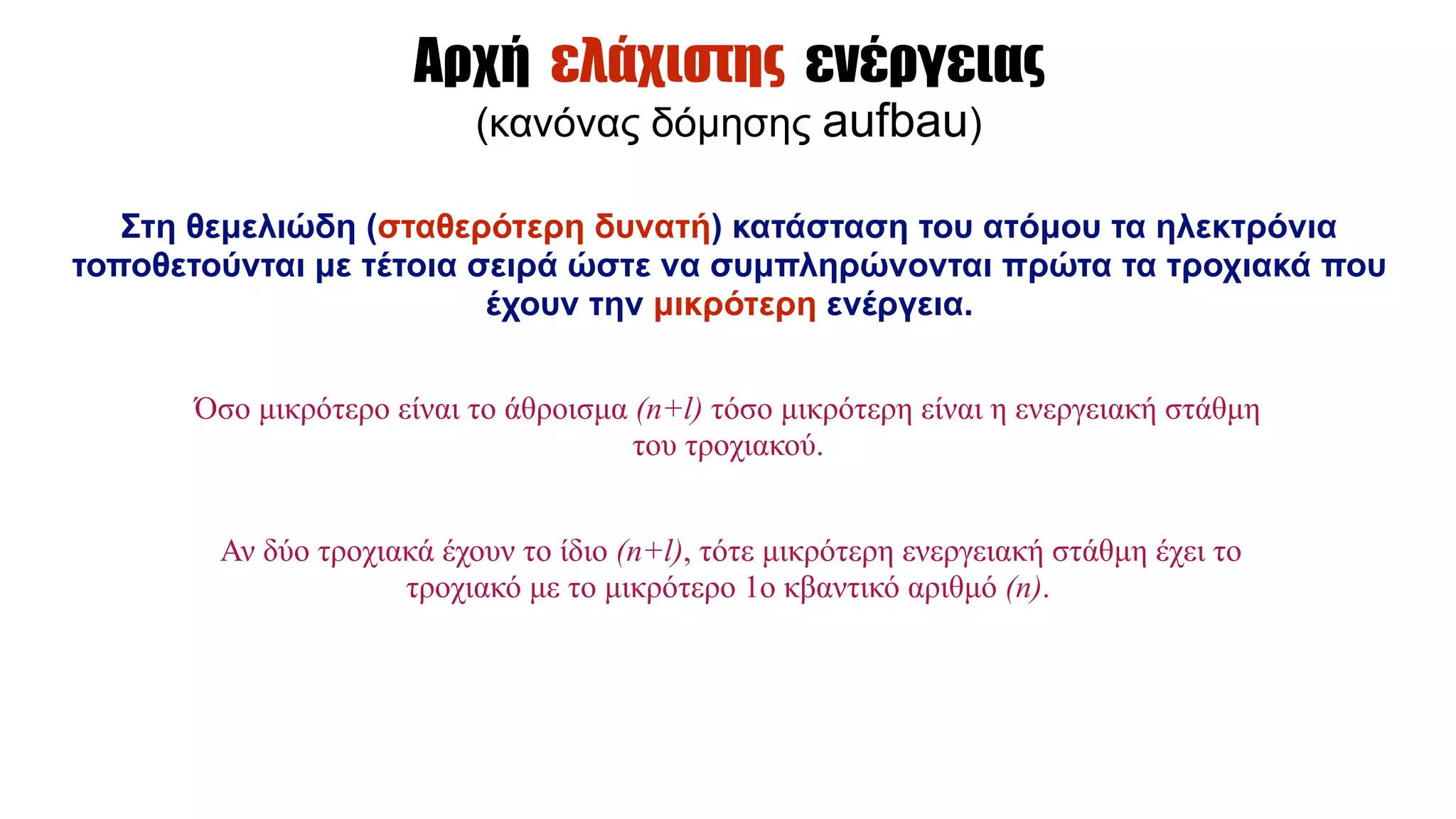 Αρχή ελάχιστης ενέργειας
(κανόνας δόµησης aufbau)
Στη θεµελιώδη (σταθερότερη δυνατή) κατάσταση του ατόµου τα ηλεκτρόνια
τοποθετούνται µε τέτοια σειρά ώστε να συµπληρώνονται πρώτα τα τροχιακά που
έχουν την µικρότερη ενέργεια.
Όσο µικρότερο είναι το άθροισµα (n+l) τόσο µικρότερη είναι η ενεργειακή στάθµη
του τροχιακού.
Αν δύο τροχιακά έχουν το ίδιο (n+l), τότε µικρότερη ενεργειακή στάθµη έχει το
τροχιακό µε το µικρότερο 1ο κβαντικό αριθµό (n).
 
