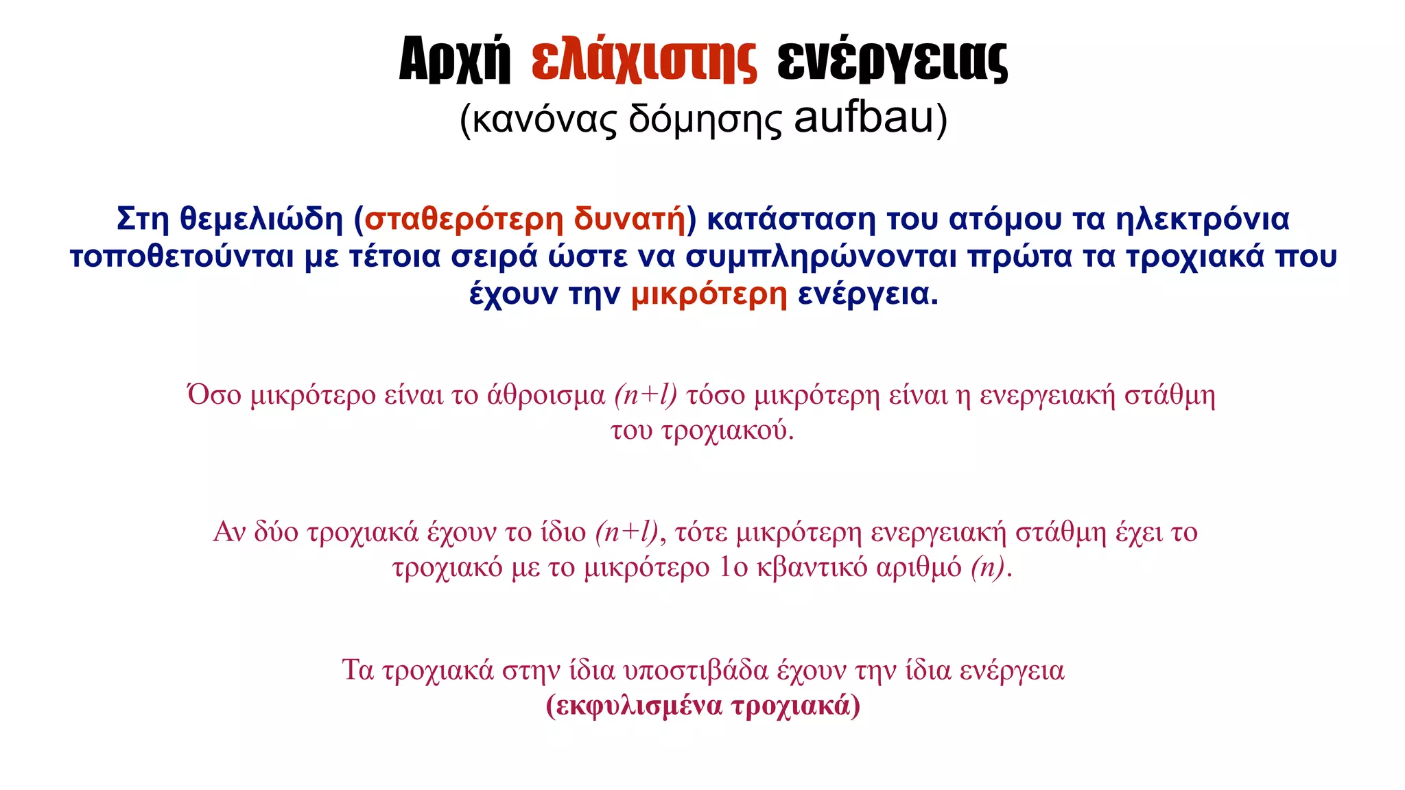 Αρχή ελάχιστης ενέργειας
(κανόνας δόµησης aufbau)
Στη θεµελιώδη (σταθερότερη δυνατή) κατάσταση του ατόµου τα ηλεκτρόνια
τοποθετούνται µε τέτοια σειρά ώστε να συµπληρώνονται πρώτα τα τροχιακά που
έχουν την µικρότερη ενέργεια.
Όσο µικρότερο είναι το άθροισµα (n+l) τόσο µικρότερη είναι η ενεργειακή στάθµη
του τροχιακού.
Αν δύο τροχιακά έχουν το ίδιο (n+l), τότε µικρότερη ενεργειακή στάθµη έχει το
τροχιακό µε το µικρότερο 1ο κβαντικό αριθµό (n).
Τα τροχιακά στην ίδια υποστιβάδα έχουν την ίδια ενέργεια
(εκφυλισµένα τροχιακά)
 