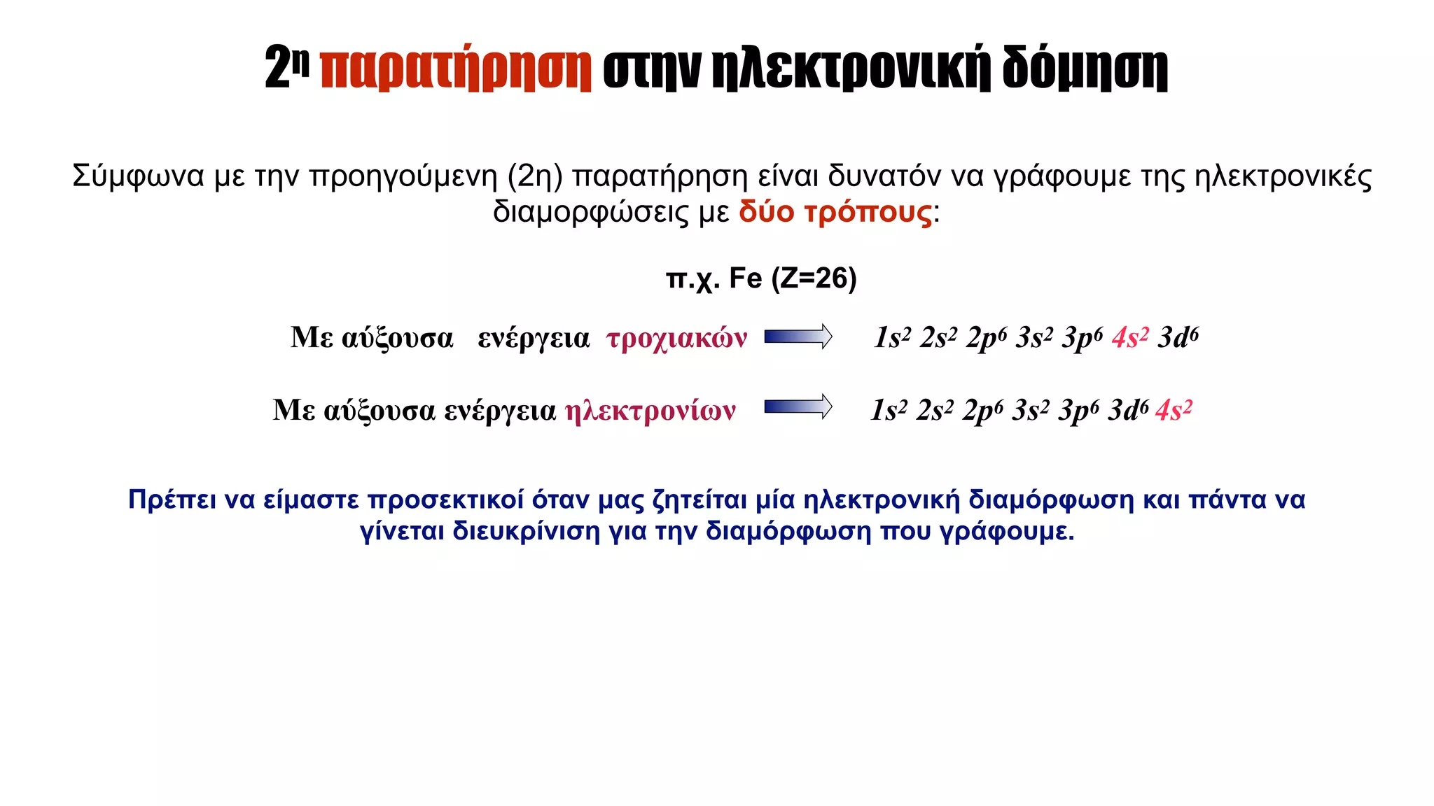 Πρέπει να είµαστε προσεκτικοί όταν µας ζητείται µία ηλεκτρονική διαµόρφωση και πάντα να
γίνεται διευκρίνιση για την διαµόρφωση που γράφουµε.
2η παρατήρηση στην ηλεκτρονική δόµηση
Σύµφωνα µε την προηγούµενη (2η) παρατήρηση είναι δυνατόν να γράφουµε της ηλεκτρονικές
διαµορφώσεις µε δύο τρόπους:
π.χ. Fe (Z=26)
Με αύξουσα ενέργεια τροχιακών 1s2 2s2 2p6 3s2 3p6 4s2 3d6
Με αύξουσα ενέργεια ηλεκτρονίων 1s2 2s2 2p6 3s2 3p6 3d6 4s2
 