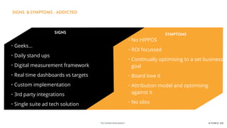 THE CONNECTIONSAGENCY
SIGNS SYMPTOMS
• Geeks…
• Daily stand ups
• Digital measurement framework
• Real time dashboards vs targets
• Custom implementation
• 3rd party integrations
• Single suite ad tech solution
• No HIPPOS
• ROI focussed
• Continually optimising to a set business
goal
• Board love it
• Attribution model and optimising
against it
• No silos
SIGNS & SYMPTOMS - ADDICTED
 