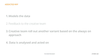 THE CONNECTIONSAGENCY
ADDICTED WIP
1.Models the data
2. Feedback to the creative team
3.Creative team roll out another variant based on the always on
approach
4. Data is analysed and acted on
 