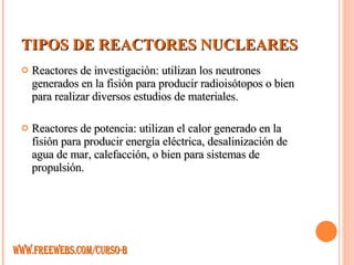 TIPOS DE REACTORES NUCLEARES Reactores de investigación: utilizan los neutrones generados en la fisión para producir radioisótopos o bien para realizar diversos estudios de materiales. Reactores de potencia: utilizan el calor generado en la fisión para producir energía eléctrica, desalinización de agua de mar, calefacción, o bien para sistemas de propulsión. WWW.FREEWEBS.COM/CURSO-B 
