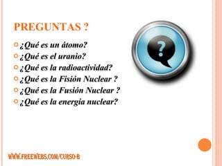 PREGUNTAS ? ¿Qué es un átomo? ¿Qué es el uranio?  ¿Qué es la radioactividad? ¿Qué es la Fisión Nuclear ? ¿Qué es la Fusión Nuclear ? ¿Qué es la energía nuclear? WWW.FREEWEBS.COM/CURSO-B 