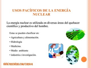 USOS PACÍFICOS DE LA ENERGÍA NUCLEAR La energía nuclear es utilizada en diversas áreas del quehacer científico y productivo del hombre.  Estas se pueden clasificar en: Agricultura y alimentación. Hidrología Medicina. Medio  ambiente industria e investigación. WWW.FREEWEBS.COM/CURSO-B 