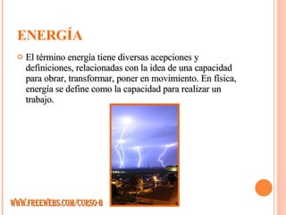 ENERGÍA El término energía tiene diversas acepciones y definiciones, relacionadas con la idea de una capacidad para obrar, transformar, poner en movimiento. En física, energía se define como la capacidad para realizar un trabajo.  WWW.FREEWEBS.COM/CURSO-B 