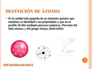 DEFINICIÓN DE ÁTOMO: Es la unidad más pequeña de un elemento químico que mantiene su identidad o sus propiedades y que no es posible dividir mediante procesos químicos. Proviene del latín  atomus , y del griego  άτομος (indivisible). WWW.FREEWEBS.COM/CURSO-B 