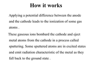 How it works
Applying a potential difference between the anode
and the cathode leads to the ionization of some gas
atoms .
These gaseous ions bombard the cathode and eject
metal atoms from the cathode in a process called
sputtering. Some sputtered atoms are in excited states
and emit radiation characteristic of the metal as they
fall back to the ground state .
 