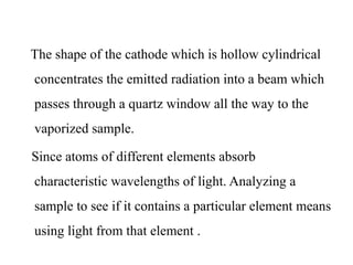 The shape of the cathode which is hollow cylindrical
concentrates the emitted radiation into a beam which
passes through a quartz window all the way to the
vaporized sample.
Since atoms of different elements absorb
characteristic wavelengths of light. Analyzing a
sample to see if it contains a particular element means
using light from that element .
 