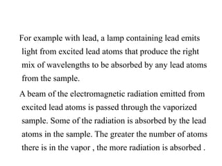 For example with lead, a lamp containing lead emits
light from excited lead atoms that produce the right
mix of wavelengths to be absorbed by any lead atoms
from the sample.
A beam of the electromagnetic radiation emitted from
excited lead atoms is passed through the vaporized
sample. Some of the radiation is absorbed by the lead
atoms in the sample. The greater the number of atoms
there is in the vapor , the more radiation is absorbed .
 