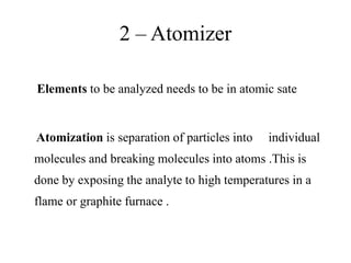 2 – Atomizer
Elements to be analyzed needs to be in atomic sate
Atomization is separation of particles into individual
molecules and breaking molecules into atoms .This is
done by exposing the analyte to high temperatures in a
flame or graphite furnace .
 