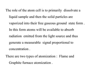 The role of the atom cell is to primarily dissolvate a
liquid sample and then the solid particles are
vaporized into their free gaseous ground state form .
In this form atoms will be available to absorb
radiation emitted from the light source and thus
generate a measurable signal proportional to
concentration .
There are two types of atomization : Flame and
Graphite furnace atomization .
 