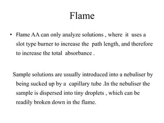 Flame
• Flame AA can only analyze solutions , where it uses a
slot type burner to increase the path length, and therefore
to increase the total absorbance .
Sample solutions are usually introduced into a nebuliser by
being sucked up by a capillary tube .In the nebuliser the
sample is dispersed into tiny droplets , which can be
readily broken down in the flame.
 