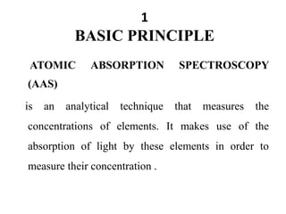 1
BASIC PRINCIPLE
ATOMIC ABSORPTION SPECTROSCOPY
(AAS)
is an analytical technique that measures the
concentrations of elements. It makes use of the
absorption of light by these elements in order to
measure their concentration .
 